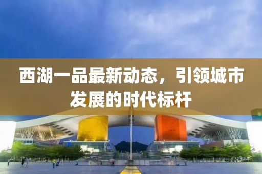 西湖一品最新動(dòng)態(tài)，引領(lǐng)城市發(fā)展的時(shí)代標(biāo)桿