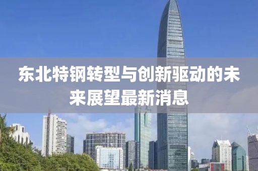 東北特鋼轉(zhuǎn)型與創(chuàng)新驅(qū)動的未來展望最新消息
