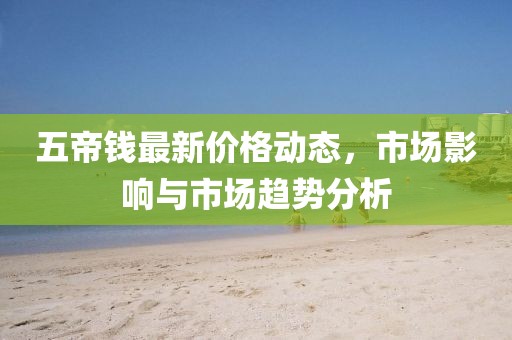 五帝錢最新價(jià)格動(dòng)態(tài)，市場影響與市場趨勢分析