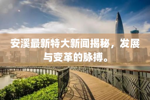 安溪最新特大新聞揭秘，發(fā)展與變革的脈搏。