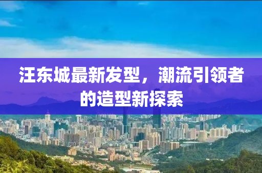 汪東城最新發(fā)型，潮流引領(lǐng)者的造型新探索
