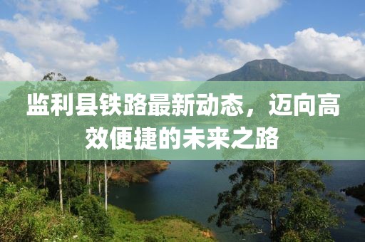 監(jiān)利縣鐵路最新動態(tài)，邁向高效便捷的未來之路