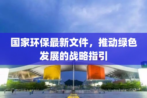 國(guó)家環(huán)保最新文件，推動(dòng)綠色發(fā)展的戰(zhàn)略指引