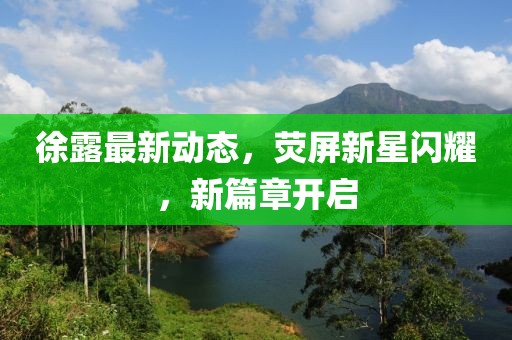 徐露最新動(dòng)態(tài)，熒屏新星閃耀，新篇章開(kāi)啟