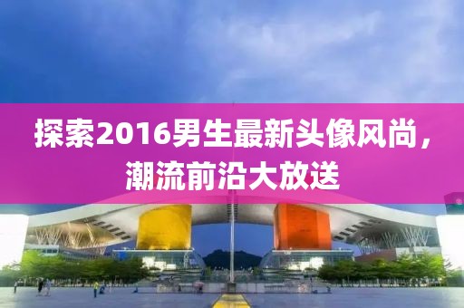 探索2016男生最新頭像風(fēng)尚，潮流前沿大放送