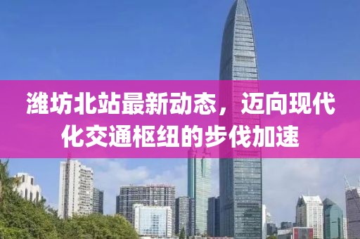 濰坊北站最新動態(tài)，邁向現(xiàn)代化交通樞紐的步伐加速