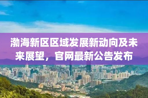 渤海新區(qū)區(qū)域發(fā)展新動向及未來展望，官網(wǎng)最新公告發(fā)布