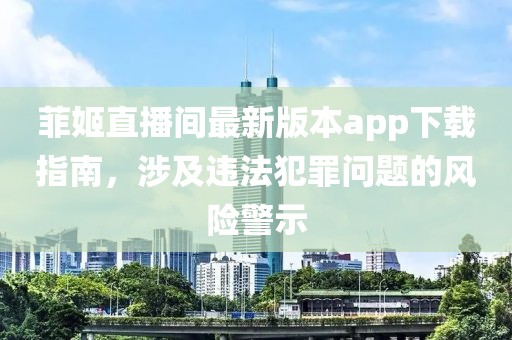 菲姬直播間最新版本app下載指南，涉及違法犯罪問題的風險警示