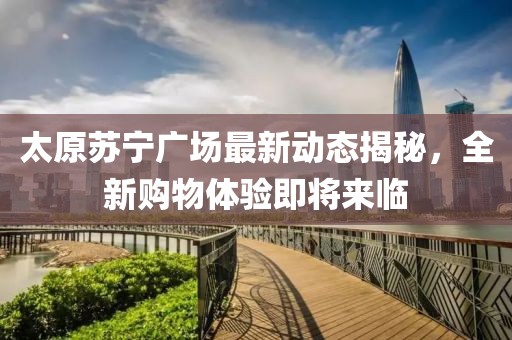太原蘇寧廣場(chǎng)最新動(dòng)態(tài)揭秘，全新購(gòu)物體驗(yàn)即將來臨