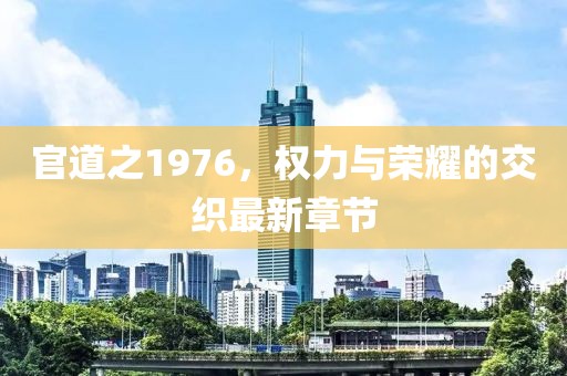 官道之1976，權力與榮耀的交織最新章節(jié)