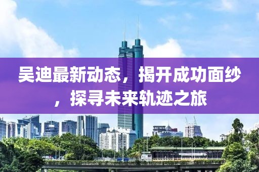 吳迪最新動態(tài)，揭開成功面紗，探尋未來軌跡之旅