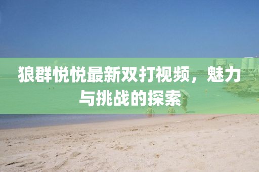 狼群悅悅最新雙打視頻，魅力與挑戰(zhàn)的探索