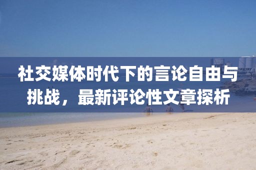 社交媒體時代下的言論自由與挑戰(zhàn)，最新評論性文章探析
