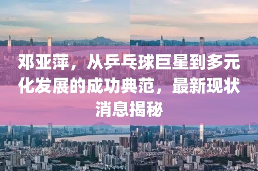 鄧亞萍，從乒乓球巨星到多元化發(fā)展的成功典范，最新現(xiàn)狀消息揭秘