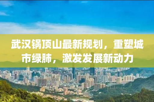 武漢鍋?lái)斏阶钚乱?guī)劃，重塑城市綠肺，激發(fā)發(fā)展新動(dòng)力
