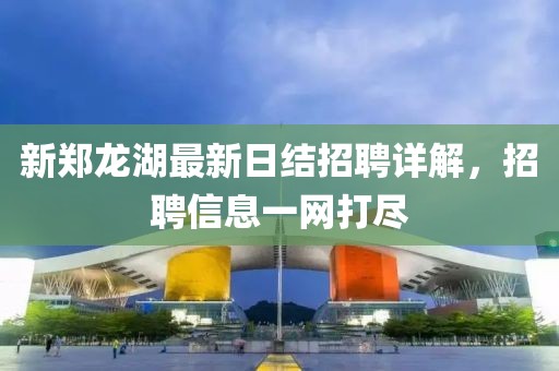 新鄭龍湖最新日結招聘詳解，招聘信息一網(wǎng)打盡