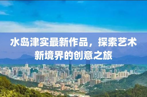 水島津?qū)嵶钚伦髌?，探索藝術(shù)新境界的創(chuàng)意之旅