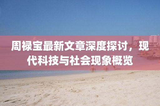 周祿寶最新文章深度探討，現(xiàn)代科技與社會現(xiàn)象概覽