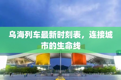 烏海列車最新時刻表，連接城市的生命線