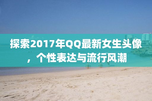 探索2017年QQ最新女生頭像，個性表達(dá)與流行風(fēng)潮