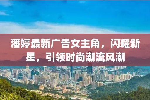 潘婷最新廣告女主角，閃耀新星，引領時尚潮流風潮