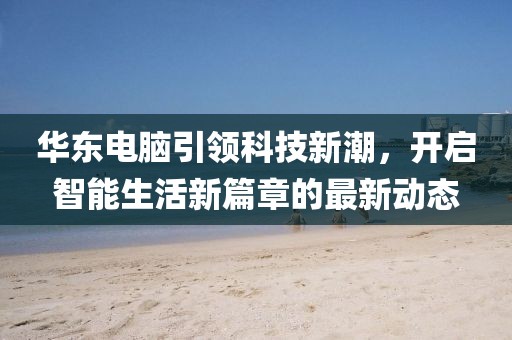華東電腦引領(lǐng)科技新潮，開啟智能生活新篇章的最新動(dòng)態(tài)