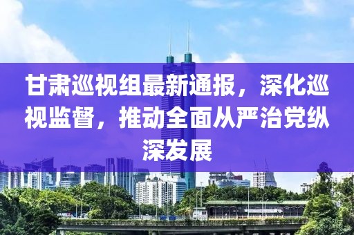 甘肅巡視組最新通報(bào)，深化巡視監(jiān)督，推動(dòng)全面從嚴(yán)治黨縱深發(fā)展