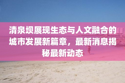 清泉壩展現(xiàn)生態(tài)與人文融合的城市發(fā)展新篇章，最新消息揭秘最新動(dòng)態(tài)