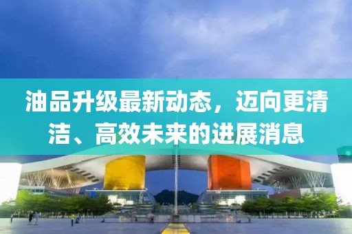 油品升級最新動態(tài)，邁向更清潔、高效未來的進展消息
