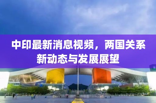 中印最新消息視頻，兩國關(guān)系新動態(tài)與發(fā)展展望