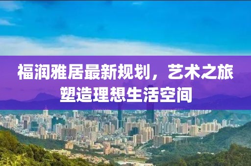 福潤雅居最新規(guī)劃，藝術(shù)之旅塑造理想生活空間