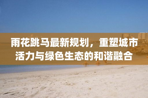 雨花跳馬最新規(guī)劃，重塑城市活力與綠色生態(tài)的和諧融合