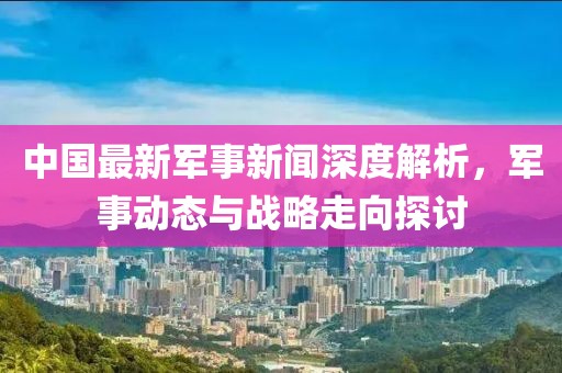 中國最新軍事新聞深度解析，軍事動態(tài)與戰(zhàn)略走向探討