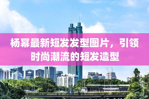 楊冪最新短發(fā)發(fā)型圖片，引領(lǐng)時(shí)尚潮流的短發(fā)造型
