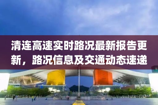 清連高速實(shí)時(shí)路況最新報(bào)告更新，路況信息及交通動(dòng)態(tài)速遞