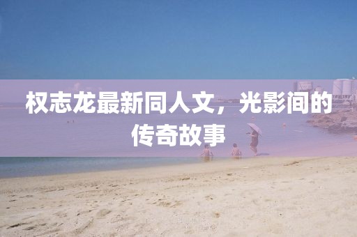 權(quán)志龍最新同人文，光影間的傳奇故事