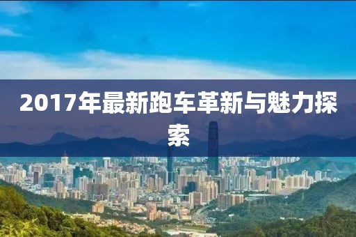 2017年最新跑車(chē)革新與魅力探索