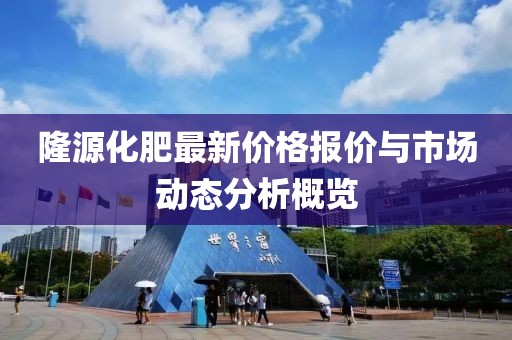 隆源化肥最新價(jià)格報(bào)價(jià)與市場(chǎng)動(dòng)態(tài)分析概覽