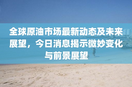 全球原油市場(chǎng)最新動(dòng)態(tài)及未來展望，今日消息揭示微妙變化與前景展望