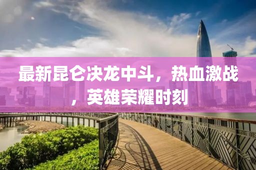 最新昆侖決龍中斗，熱血激戰(zhàn)，英雄榮耀時(shí)刻