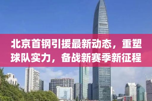 北京首鋼引援最新動態(tài)，重塑球隊實力，備戰(zhàn)新賽季新征程