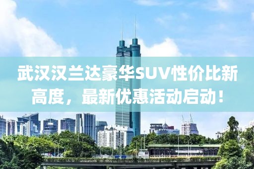 武漢漢蘭達(dá)豪華SUV性價(jià)比新高度，最新優(yōu)惠活動(dòng)啟動(dòng)！