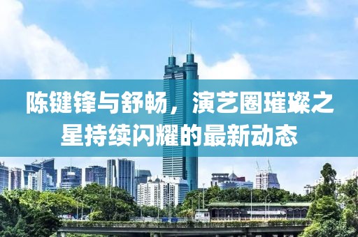 陳鍵鋒與舒暢，演藝圈璀璨之星持續(xù)閃耀的最新動態(tài)