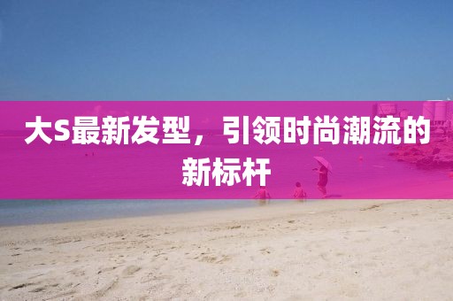 大S最新發(fā)型，引領(lǐng)時(shí)尚潮流的新標(biāo)桿