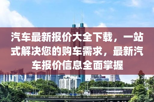 汽車(chē)最新報(bào)價(jià)大全下載，一站式解決您的購(gòu)車(chē)需求，最新汽車(chē)報(bào)價(jià)信息全面掌握