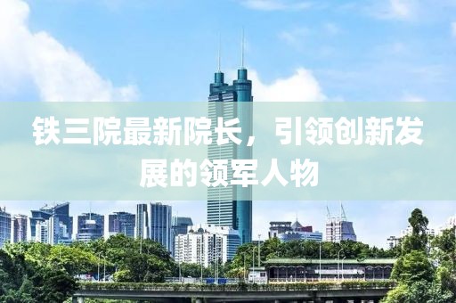 鐵三院最新院長(zhǎng)，引領(lǐng)創(chuàng)新發(fā)展的領(lǐng)軍人物