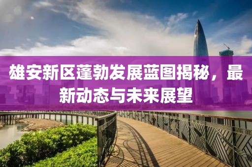 雄安新區(qū)蓬勃發(fā)展藍圖揭秘，最新動態(tài)與未來展望