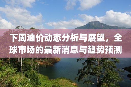 下周油價動態(tài)分析與展望，全球市場的最新消息與趨勢預測