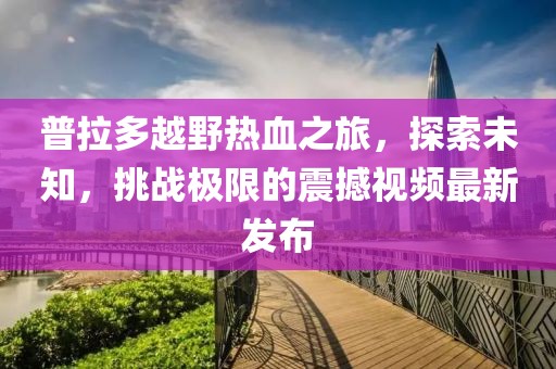 普拉多越野熱血之旅，探索未知，挑戰(zhàn)極限的震撼視頻最新發(fā)布