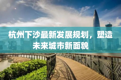 杭州下沙最新發(fā)展規(guī)劃，塑造未來城市新面貌